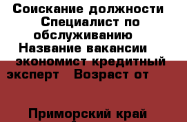 Соискание должности “Специалист по обслуживанию“ › Название вакансии ­  экономист,кредитный эксперт › Возраст от ­ 39 - Приморский край, Артем г. Работа » Вакансии   . Приморский край,Артем г.